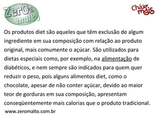 www.zeromalto.com.brwww.zeromalto.com.br
Os produtos diet são aqueles que têm exclusão de algum
ingrediente em sua composição com relação ao produto
original, mais comumente o açúcar. São utilizados para
dietas especiais como, por exemplo, na alimentação de
diabéticos, e nem sempre são indicados para quem quer
reduzir o peso, pois alguns alimentos diet, como o
chocolate, apesar de não conter açúcar, devido ao maior
teor de gorduras em sua composição, apresentam
conseqüentemente mais calorias que o produto tradicional.
 