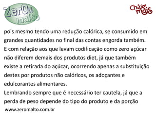 www.zeromalto.com.brwww.zeromalto.com.br
pois mesmo tendo uma redução calórica, se consumido em
grandes quantidades no final das contas engorda também.
E com relação aos que levam codificação como zero açúcar
não diferem demais dos produtos diet, já que também
existe a retirada do açúcar, ocorrendo apenas a substituição
destes por produtos não calóricos, os adoçantes e
edulcorantes alimentares.
Lembrando sempre que é necessário ter cautela, já que a
perda de peso depende do tipo do produto e da porção
 