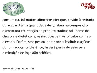 www.zeromalto.com.brwww.zeromalto.com.br
consumida. Há muitos alimentos diet que, devido à retirada
do açúcar, têm a quantidade de gordura na composição
aumentada em relação ao produto tradicional - como do
chocolate dietético e, assim, possuem valor calórico mais
elevado. Porém, se a pessoa optar por substituir o açúcar
por um adoçante dietético, haverá perda de peso pela
diminuição de ingestão calórica.
 