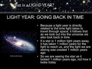 What is a LIGHT YEAR? 
LIGHT YEAR: GOING BACK IN TIME 
• Because a light year is directly 
related to the time light takes to 
travel through space, it follows that 
as we look out into the universe we 
also look back in time 
• If a star is 1 million light years away, 
it has taken 1 million years for the 
light to reach us, and the light we are 
seeing was created 1 million years 
ago 
• So we are seeing the star as it 
looked 1 million years ago, not how it 
looks today 
Andromeda Galaxy 
 