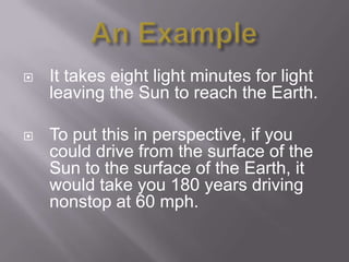    It takes eight light minutes for light
    leaving the Sun to reach the Earth.

   To put this in perspective, if you
    could drive from the surface of the
    Sun to the surface of the Earth, it
    would take you 180 years driving
    nonstop at 60 mph.
 