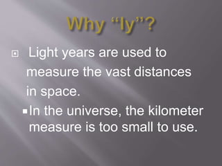  Light years are used to
measure the vast distances
in space.
In the universe, the kilometer
measure is too small to use.
 