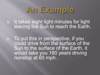  It takes eight light minutes for light
leaving the Sun to reach the Earth.
 To put this in perspective, if you
could drive from the surface of the
Sun to the surface of the Earth, it
would take you 180 years driving
nonstop at 60 mph.
 