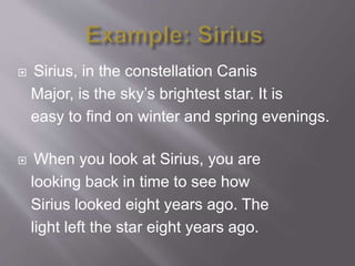 Sirius, in the constellation Canis
Major, is the sky’s brightest star. It is
easy to find on winter and spring evenings.
 When you look at Sirius, you are
looking back in time to see how
Sirius looked eight years ago. The
light left the star eight years ago.
 