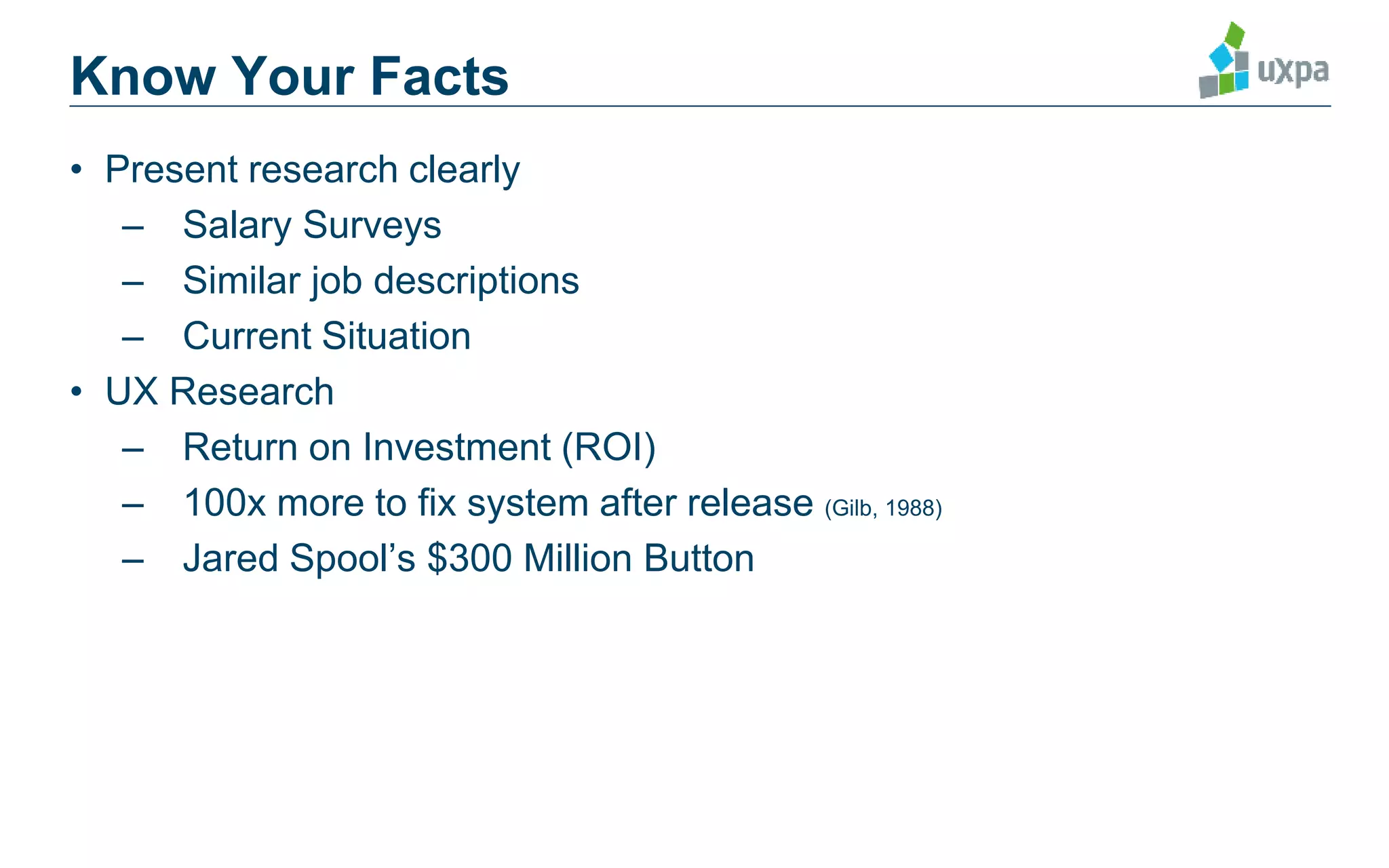 Know Your Facts
• Present research clearly
– Salary Surveys
– Similar job descriptions
– Current Situation
• UX Research
– Return on Investment (ROI)
– 100x more to fix system after release (Gilb, 1988)
– Jared Spool’s $300 Million Button
Bias, Randolph, G. and Deborah J. Mayhew. Cost-Justifying Usability: An Update for the Internet Age. 2005.
Spool, Jared. The $300 Million Button. January 14, 2009. http://www.uie.com/articles/three_hund_million_button/
 