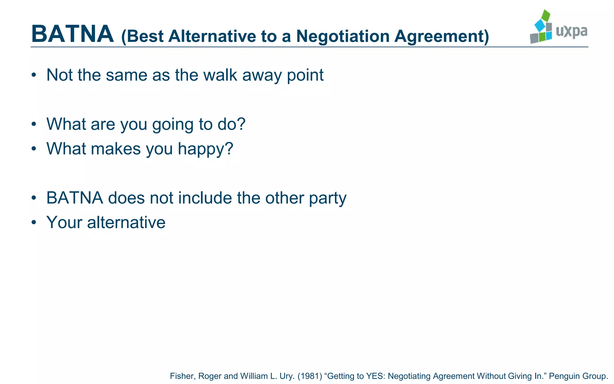 BATNA (Best Alternative to a Negotiation Agreement)
• Not the same as the walk away point
• What are you going to do?
• What makes you happy?
• BATNA does not include the other party
• Your alternative
Fisher, Roger and William L. Ury. (1981) “Getting to YES: Negotiating Agreement Without Giving In.” Penguin Group.
 