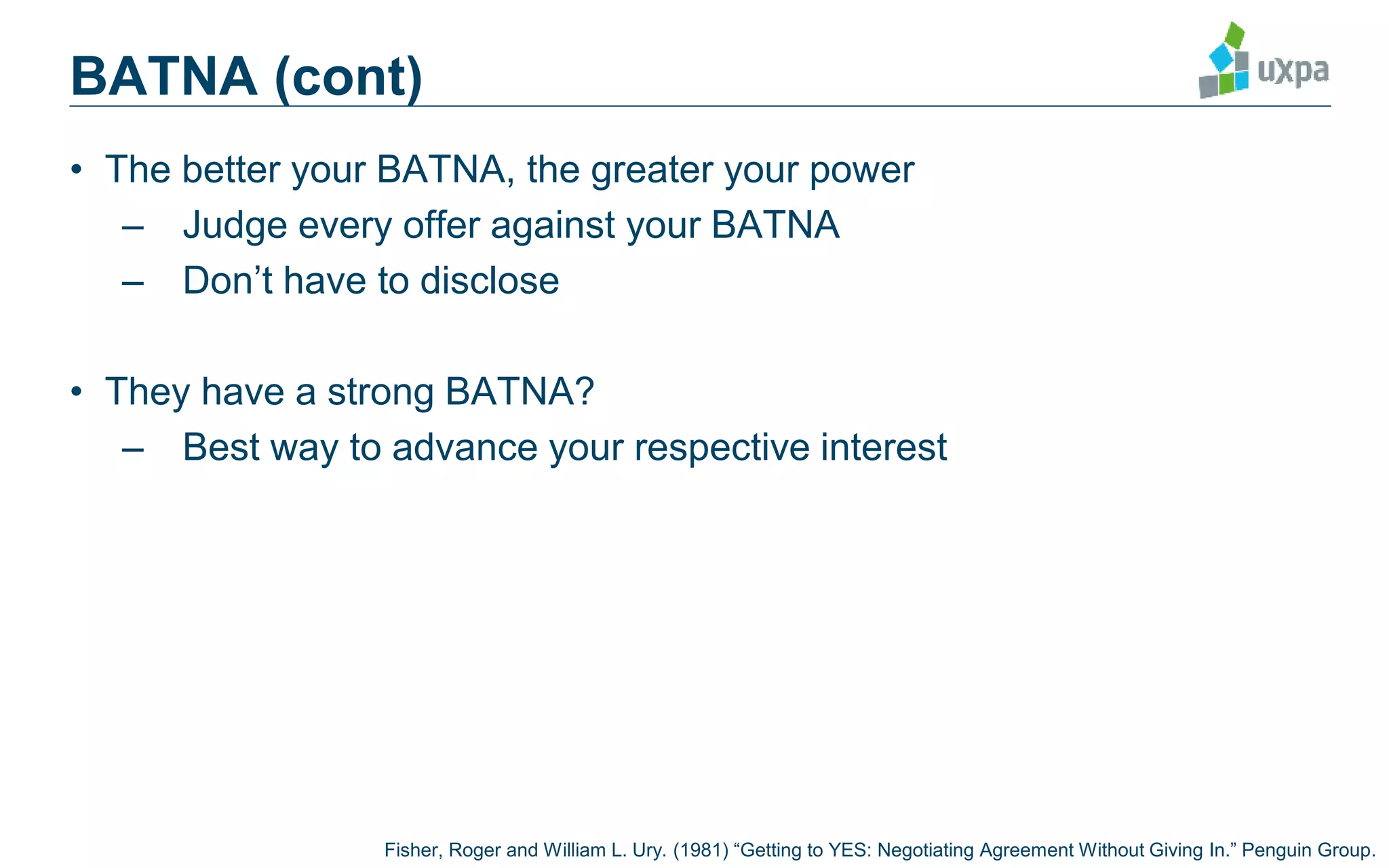 BATNA (cont)
• The better your BATNA, the greater your power
– Judge every offer against your BATNA
– Don’t have to disclose
• They have a strong BATNA?
– Best way to advance your respective interest
Fisher, Roger and William L. Ury. (1981) “Getting to YES: Negotiating Agreement Without Giving In.” Penguin Group.
 