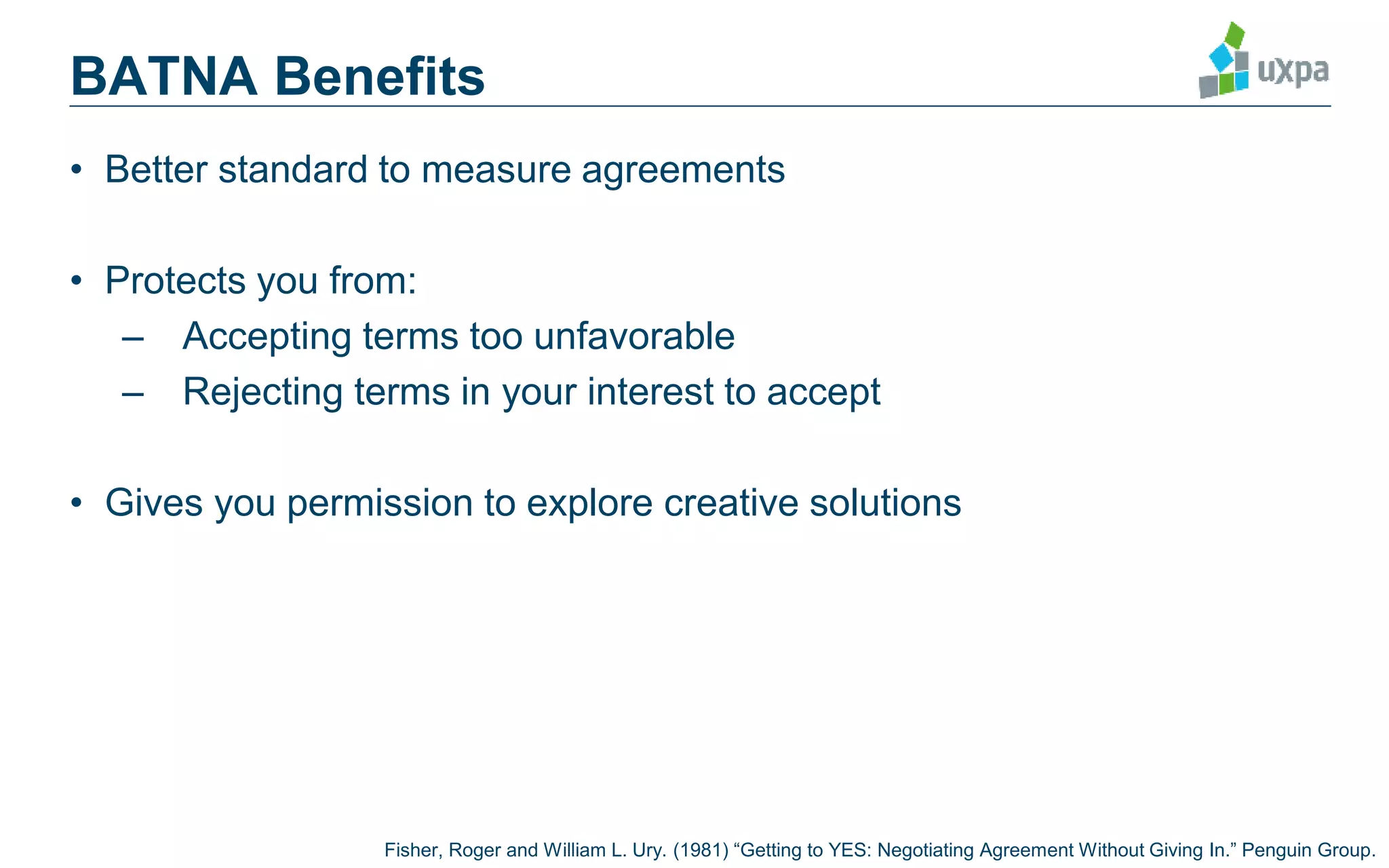 BATNA Benefits
• Better standard to measure agreements
• Protects you from:
– Accepting terms too unfavorable
– Rejecting terms in your interest to accept
• Gives you permission to explore creative solutions
Fisher, Roger and William L. Ury. (1981) “Getting to YES: Negotiating Agreement Without Giving In.” Penguin Group.
 