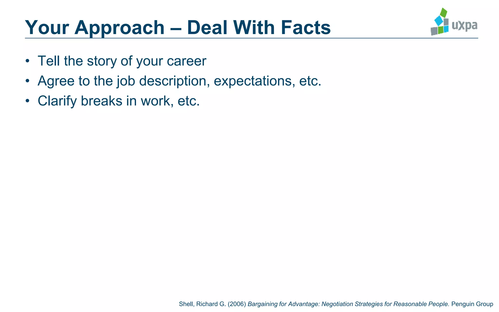Your Approach – Deal With Facts
• Tell the story of your career
• Agree to the job description, expectations, etc.
• Clarify breaks in work, etc.
Shell, Richard G. (2006) Bargaining for Advantage: Negotiation Strategies for Reasonable People. Penguin Group
 