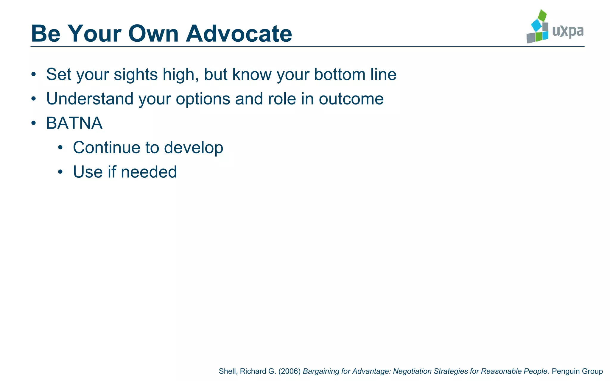 Be Your Own Advocate
• Set your sights high, but know your bottom line
• Understand your options and role in outcome
• BATNA
• Continue to develop
• Use if needed
Shell, Richard G. (2006) Bargaining for Advantage: Negotiation Strategies for Reasonable People. Penguin Group
 