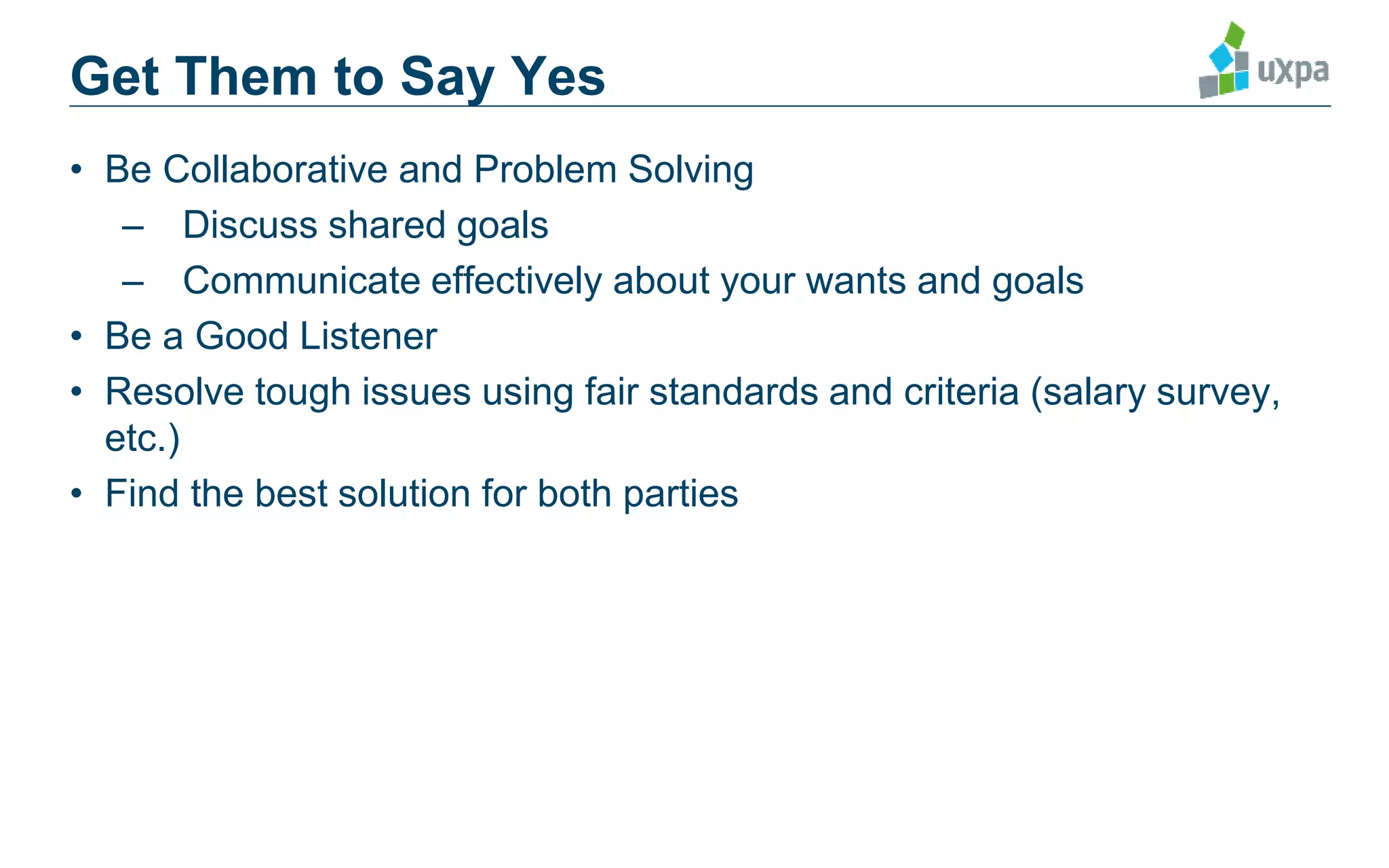 • Be Collaborative and Problem Solving
– Discuss shared goals
– Communicate effectively about your wants and goals
• Be a Good Listener
• Resolve tough issues using fair standards and criteria (salary survey,
etc.)
• Find the best solution for both parties
Get Them to Say Yes
 