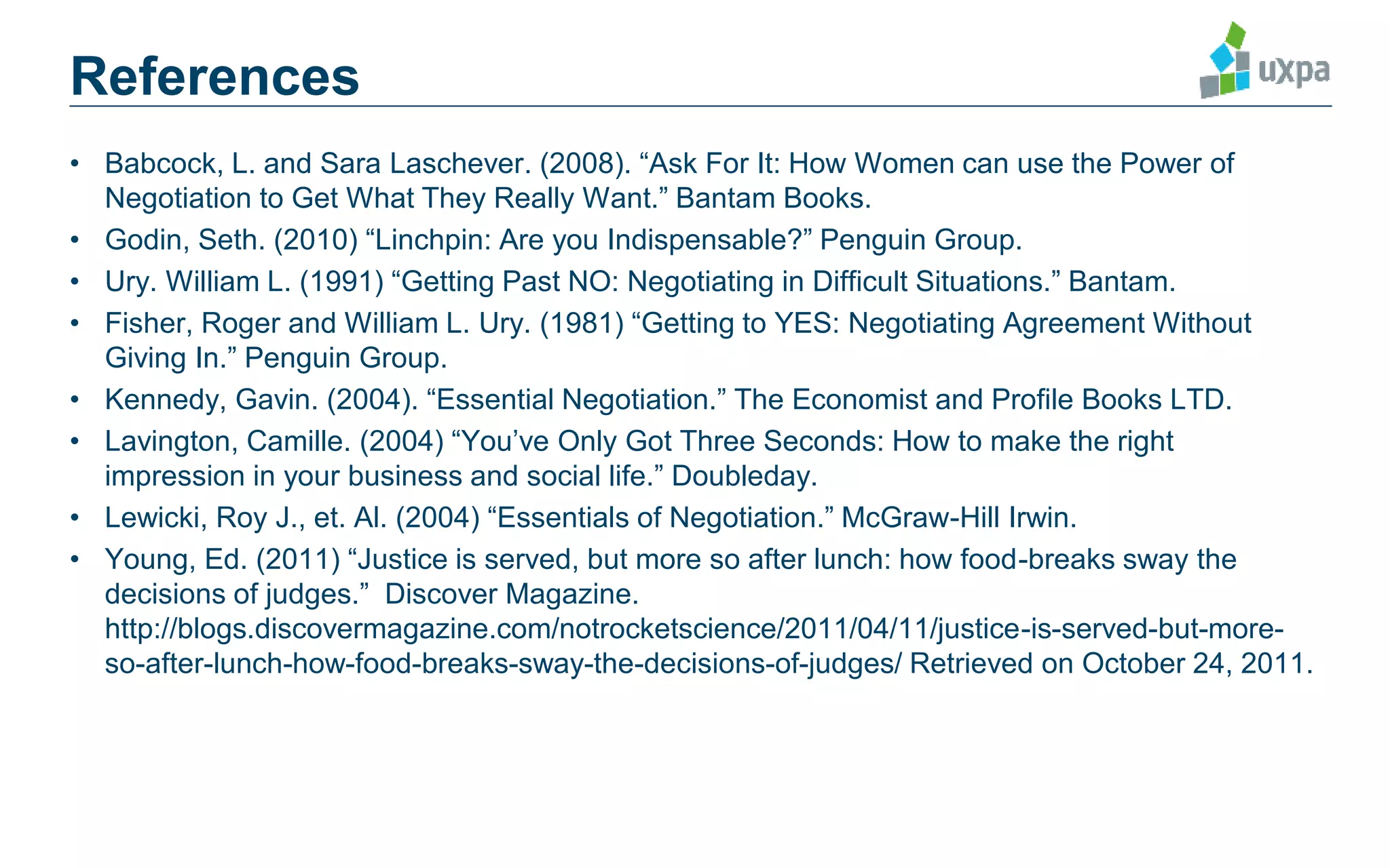 • Babcock, L. and Sara Laschever. (2008). “Ask For It: How Women can use the Power of
Negotiation to Get What They Really Want.” Bantam Books.
• Godin, Seth. (2010) “Linchpin: Are you Indispensable?” Penguin Group.
• Ury. William L. (1991) “Getting Past NO: Negotiating in Difficult Situations.” Bantam.
• Fisher, Roger and William L. Ury. (1981) “Getting to YES: Negotiating Agreement Without
Giving In.” Penguin Group.
• Kennedy, Gavin. (2004). “Essential Negotiation.” The Economist and Profile Books LTD.
• Lavington, Camille. (2004) “You’ve Only Got Three Seconds: How to make the right
impression in your business and social life.” Doubleday.
• Lewicki, Roy J., et. Al. (2004) “Essentials of Negotiation.” McGraw-Hill Irwin.
• Young, Ed. (2011) “Justice is served, but more so after lunch: how food-breaks sway the
decisions of judges.” Discover Magazine.
http://blogs.discovermagazine.com/notrocketscience/2011/04/11/justice-is-served-but-more-
so-after-lunch-how-food-breaks-sway-the-decisions-of-judges/ Retrieved on October 24, 2011.
References
 