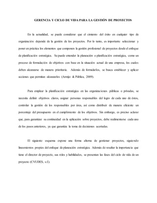 GERENCIA Y CICLO DE VIDA PARA LA GESTIÓN DE PROYECTOS
En la actualidad, se puede considerar que el cimiento del éxito en cualquier tipo de
organización depende de la gestión de los proyectos. Por lo tanto, es importante seleccionar y
poner en práctica los elementos que componen la gestión profesional de proyectos desde el enfoque
de planificación estratégica. Se puede entender la planeación o planificación estratégica, como un
proceso de formulación de objetivos con base en la situación actual de una empresa, los cuales
deben alcanzarse de manera prioritaria. Además de formularlos, se busca establecer y aplicar
acciones que permitan alcanzarlos (Armijo & Pública, 2009).
Para emplear la planificación estratégica en las organizaciones públicas o privadas, se
necesita definir objetivos claros, asignar personas responsables del logro de cada uno de éstos,
controlar la gestión de los responsables por área, así como distribuir de manera eficiente un
porcentaje del presupuesto en el cumplimiento de los objetivos. Sin embargo, es preciso aclarar
que, para garantizar su continuidad en la aplicación sobre proyectos, debe realimentarse cada uno
de los pasos anteriores, ya que garantiza la toma de decisiones acertadas.
El siguiente esquema expone una forma alterna de gestionar proyectos, siguiendo
lineamientos propios del enfoque de planeación estratégica. Además de resaltar la importancia que
tiene el director de proyecto, sus roles y habilidades, se presentan las fases del ciclo de vida de un
proyecto (CVUDES, s.f.).
 