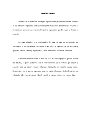 CONCLUSIONES
La definición de planeación estratégica expone que un proyecto se conforma con base
en una estructura organizada, dado que se requiere el desarrollo de actividades por parte de
los miembros responsables, así como el respectivo seguimiento que debe hacer el director de
proyecto.
Los roles asignados y la conformación del ciclo de vida de un proyecto son
importantes ya que el personal que asuma dichos roles, se encargará de los procesos de
ejecución, diseño, control y organización, claves para obtener resultados favorables.
Es necesario tener en cuenta las fases del ciclo de vida del proyecto, ya que, en cada
una de ellas, se puede evidenciar que el comportamiento de los factores que afectan el
proyecto tiene una mayor o menor influencia. Finalmente, un proyecto alcanza muchas
dimensiones, por lo que es importante tener en cuenta el entorno desde el cual se esté
trabajando, tales como el entorno cultural y social, el entorno político o el entorno físico.
 