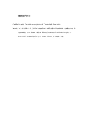 REFERENCIAS
CVUDES. (s.f.). Gerencia de proyectos de Teconología Educativa.
Armijo, M., & Pública, G. (2009). Manual de Planificación Estratégica e Indicadores de
Desempeño en el Sector Público. Manual de Ploanificación Estratégica e
Indicadores de Desempeño en el Sector Público. ILPES CEPAL.
 