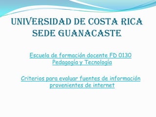 Universidad de Costa Rica
Sede Guanacaste
Escuela de formación docente FD 0130
Pedagogía y Tecnología
Criterios para evaluar fuentes de información
provenientes de internet
 
