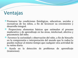 Ventajas
 Promueve las condiciones fisiológicas, educativas, sociales y
 recreativas de los niños, a fin de favorecer su crecimiento y
 desarrollo integral.
 Proporciona elementos básicos que estimulan el proceso
 madurativo y de aprendizaje en las áreas, intelectual, afectiva y
 psicomotriz del niño.
 Favorece la curiosidad y observación del niño, a fin de hincarlo
 en la comprensión e interpretación del mundo que lo rodea.La
 puedes realizar al mismo tiempo que cualquier otra actividad de
 tu rutina diaria.
 Ayuda en la detección de problemas de aprendizaje
 (trastornos).
 