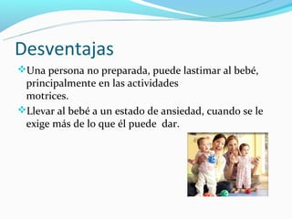 Desventajas
Una persona no preparada, puede lastimar al bebé,
 principalmente en las actividades
 motrices.
Llevar al bebé a un estado de ansiedad, cuando se le
 exige más de lo que él puede dar.
 