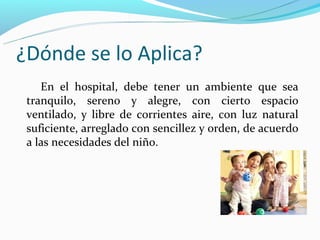 ¿Dónde se lo Aplica?
    En el hospital, debe tener un ambiente que sea
 tranquilo, sereno y alegre, con cierto espacio
 ventilado, y libre de corrientes aire, con luz natural
 suficiente, arreglado con sencillez y orden, de acuerdo
 a las necesidades del niño.
 