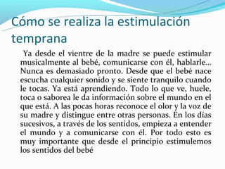 Cómo se realiza la estimulación
temprana
  Ya desde el vientre de la madre se puede estimular
 musicalmente al bebé, comunicarse con él, hablarle…
 Nunca es demasiado pronto. Desde que el bebé nace
 escucha cualquier sonido y se siente tranquilo cuando
 le tocas. Ya está aprendiendo. Todo lo que ve, huele,
 toca o saborea le da información sobre el mundo en el
 que está. A las pocas horas reconoce el olor y la voz de
 su madre y distingue entre otras personas. En los días
 sucesivos, a través de los sentidos, empieza a entender
 el mundo y a comunicarse con él. Por todo esto es
 muy importante que desde el principio estimulemos
 los sentidos del bebé
 