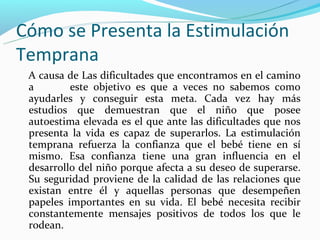 Cómo se Presenta la Estimulación
Temprana
 A causa de Las dificultades que encontramos en el camino
 a        este objetivo es que a veces no sabemos como
 ayudarles y conseguir esta meta. Cada vez hay más
 estudios que demuestran que el niño que posee
 autoestima elevada es el que ante las dificultades que nos
 presenta la vida es capaz de superarlos. La estimulación
 temprana refuerza la confianza que el bebé tiene en sí
 mismo. Esa confianza tiene una gran influencia en el
 desarrollo del niño porque afecta a su deseo de superarse.
 Su seguridad proviene de la calidad de las relaciones que
 existan entre él y aquellas personas que desempeñen
 papeles importantes en su vida. El bebé necesita recibir
 constantemente mensajes positivos de todos los que le
 rodean.
 