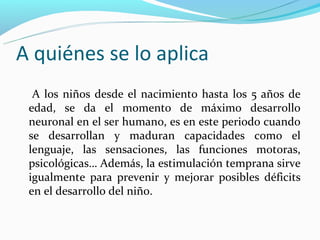 A quiénes se lo aplica
  A los niños desde el nacimiento hasta los 5 años de
 edad, se da el momento de máximo desarrollo
 neuronal en el ser humano, es en este periodo cuando
 se desarrollan y maduran capacidades como el
 lenguaje, las sensaciones, las funciones motoras,
 psicológicas… Además, la estimulación temprana sirve
 igualmente para prevenir y mejorar posibles déficits
 en el desarrollo del niño.
 