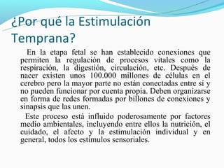 ¿Por qué la Estimulación
Temprana?
   En la etapa fetal se han establecido conexiones que
 permiten la regulación de procesos vitales como la
 respiración, la digestión, circulación, etc. Después de
 nacer existen unos 100.000 millones de células en el
 cerebro pero la mayor parte no están conectadas entre sí y
 no pueden funcionar por cuenta propia. Deben organizarse
 en forma de redes formadas por billones de conexiones y
 sinapsis que las unen.
   Este proceso está influido poderosamente por factores
 medio ambientales, incluyendo entre ellos la nutrición, el
 cuidado, el afecto y la estimulación individual y en
 general, todos los estímulos sensoriales.
 