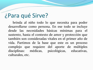 ¿Para qué Sirve?
    brinda al niño todo lo que necesita para poder
 desarrollarse como persona. En ese todo se incluye
 desde las necesidades básicas mínimas para el
 sustento, hasta el contexto de amor y protección que
 también son consideradas vitales en el primer año de
 vida. Partimos de la base que este es un proceso
 complejo que requiere del aporte de múltiples
 disciplinas:     médicas,  psicológicas,  educativas,
 culturales, etc.
 