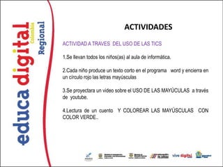 ACTIVIDADES
ACTIVIDAD A TRAVES DEL USO DE LAS TICS

1.Se llevan todos los niños(as) al aula de informática.

2.Cada niño produce un texto corto en el programa word y encierra en
un círculo rojo las letras mayúsculas

3.Se proyectara un video sobre el USO DE LAS MAYÚCULAS a través
de youtube.

4.Lectura de un cuento Y COLOREAR LAS MAYÚSCULAS CON
COLOR VERDE..
 