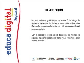 DESCRIPCIÓN


Los estudiantes del grado tercero de la sede G del colegio de
Santander presentan dificultad en el aprendizaje de Uso de las
Mayúsculas; conocimiento básico para el buen desarrollo del
proceso escritura.

Con la practica de juegos lúdicos de paginas de internet se
pretende mejorar el desempeño de las niñas y los niños en el
área de Español.
 