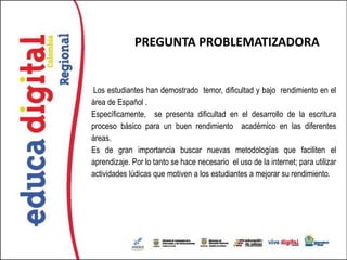 PREGUNTA PROBLEMATIZADORA


Los estudiantes han demostrado temor, dificultad y bajo rendimiento en el
área de Español .
Específicamente, se presenta dificultad en el desarrollo de la escritura
proceso básico para un buen rendimiento académico en las diferentes
áreas.
Es de gran importancia buscar nuevas metodologías que faciliten el
aprendizaje. Por lo tanto se hace necesario el uso de la internet; para utilizar
actividades lúdicas que motiven a los estudiantes a mejorar su rendimiento.
 