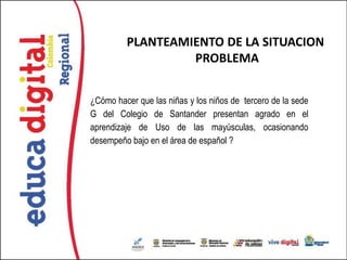 PLANTEAMIENTO DE LA SITUACION
                  PROBLEMA


¿Cómo hacer que las niñas y los niños de tercero de la sede
G del Colegio de Santander presentan agrado en el
aprendizaje de Uso de las mayúsculas, ocasionando
desempeño bajo en el área de español ?
 