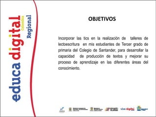 OBJETIVOS


Incorporar las tics en la realización de talleres de
lectoescritura en mis estudiantes de Tercer grado de
primaria del Colegio de Santander, para desarrollar la
capacidad de producción de textos y mejorar su
proceso de aprendizaje en las diferentes áreas del
conocimiento.
 