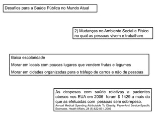 2) Mudanças no Ambiente Social e Físico
no qual as pessoas vivem e trabalham
Desafios para a Saúde Pública no Mundo Atual
Baixa escolaridade
Morar em locais com poucas lugares que vendem frutas e legumes
Morar em cidades organizadas para o tráfego de carros e não de pessoas
As despesas com saúde relativas a pacientes
obesos nos EUA em 2006 foram $ 1429 a mais do
que as efetuadas com pessoas sem sobrepeso.
Annual Medical Spending Attributable To Obesity: Payer-And Service-Specific
Estimates. Health Affairs, 28 (5):822-831, 2009
 
