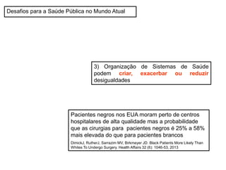 Desafios para a Saúde Pública no Mundo Atual
3) Organização de Sistemas de Saúde
podem criar, exacerbar ou reduzir
desigualdades
Pacientes negros nos EUA moram perto de centros
hospitalares de alta qualidade mas a probabilidade
que as cirurgias para pacientes negros é 25% a 58%
mais elevada do que para pacientes brancos
DimickJ, RutherJ, Sarrazim MV, Birkmeyer JD. Black Patients More Likely Than
Whites To Undergo Surgery. Health Affairs 32 (6): 1046-53, 2013
 