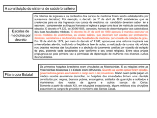 A constituição do sistema de saúde brasileiro
Escolas de
medicina por
decreto
Filantropia Estatal
Os critérios de ingresso e os conteúdos dos cursos de medicina foram sendo estabelecidos por
sucessivos decretos[. Por exemplo, o decreto de 1º de abril de 1813 estabeleceu que as
credencias para os dos ingressos nos cursos de medicina: os candidato deveriam saber ler e
escrever, compreender as línguas francesa e inglesa e pagar uma taxa de matricula considerada
elevada. O decreto nº1.623, de 30/06/1855, concedeu honras de desembargador aos catedráticos
das duas faculdades médicas. O decreto de 21 de abril de 1860 aprovou e mandou executar os
novos modelos de vestimentas, as vestes talares, que deveriam ser usadas por professores,
diretores, secretários e doutorandos das faculdades de medicina, por ocasião da colação de grau.
Em 19 de abril de 1879, por meio do decreto nº 7.247, aprovou-se uma reforma inspirada nas
universidades alemãs, instituindo a freqüência livre às aulas, a realização de cursos não oficiais
nos próprios recintos das faculdades e a abolição do juramento católico por ocasião da colação
de grau, podendo cada doutorando jurar conforme o seu credo religioso. Entre seus artigos
propugnava-se pela primeira vez a permissão da diplomação de mulheres nos diversos cursos
das faculdades.
Os primeiros hospitais brasileiros eram vinculados as Misericórdias. E as relações entre as
misericórdias brasileiras e o Estado eram estruturais. Quando as santas casas foram criadas,
governadores-gerais acumularam o cargo com o de provedores. Como quem podia pagar um
médico recebia assistência domiciliar, os hospitais das irmandades tinham uma clientela
constituída por: negros, brancos pobres, estrangeiros, soldados da guarnição e soldados e
marinheiros dos navios de guerra e outros barcos da Coroa.
Somente a partir do século XIX, em situações excepcionais, alguns médicos e/ou cirurgiões
assumiram os cargos de provedor e mordomo das Santas Casas.
 