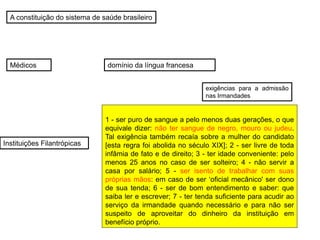 A constituição do sistema de saúde brasileiro
Médicos
Instituições Filantrópicas
exigências para a admissão
nas Irmandades
1 - ser puro de sangue a pelo menos duas gerações, o que
equivale dizer: não ter sangue de negro, mouro ou judeu.
Tal exigência também recaía sobre a mulher do candidato
[esta regra foi abolida no século XIX]; 2 - ser livre de toda
infâmia de fato e de direito; 3 - ter idade conveniente: pelo
menos 25 anos no caso de ser solteiro; 4 - não servir a
casa por salário; 5 - ser isento de trabalhar com suas
próprias mãos: em caso de ser ‘oficial mecânico' ser dono
de sua tenda; 6 - ser de bom entendimento e saber: que
saiba ler e escrever; 7 - ter tenda suficiente para acudir ao
serviço da irmandade quando necessário e para não ser
suspeito de aproveitar do dinheiro da instituição em
benefício próprio.
domínio da língua francesa
 