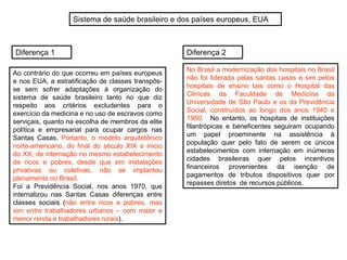 Sistema de saúde brasileiro e dos países europeus, EUA
Ao contrário do que ocorreu em países europeus
e nos EUA, a estratificação de classes transpôs-
se sem sofrer adaptações à organização do
sistema de saúde brasileiro tanto no que diz
respeito aos critérios excludentes para o
exercício da medicina e no uso de escravos como
serviçais, quanto na escolha de membros da elite
política e empresarial para ocupar cargos nas
Santas Casas. Portanto, o modelo arquitetônico
norte-americano, do final do século XIX e inicio
do XX, de internação no mesmo estabelecimento
de ricos e pobres, desde que em instalações
privativas ou coletivas, não se implantou
plenamente no Brasil.
Foi a Previdência Social, nos anos 1970, que
internalizou nas Santas Casas diferenças entre
classes sociais (não entre ricos e pobres, mas
sim entre trabalhadores urbanos – com maior e
menor renda e trabalhadores rurais).
No Brasil a modernização dos hospitais no Brasil
não foi liderada pelas santas casas e sim pelos
hospitais de ensino tais como o Hospital das
Clinicas da Faculdade de Medicina da
Universidade de São Paulo e os da Previdência
Social, construídos ao longo dos anos 1940 e
1950. No entanto, os hospitais de instituições
filantrópicas e beneficentes seguiram ocupando
um papel proeminente na assistência à
população quer pelo fato de serem os únicos
estabelecimentos com internação em inúmeras
cidades brasileiras quer pelos incentivos
financeiros provenientes da isenção de
pagamentos de tributos dispositivos quer por
repasses diretos de recursos públicos.
Diferença 1 Diferença 2
 