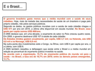 O governo brasileiro gasta menos que a média mundial com a saúde de seus
cidadãos. Hoje, mais da metade das necessidades de saúde de um brasileiro é paga pelo
próprio cidadão, não pelos serviços públicos.
Segundo os dados, os gastos públicos mundiais com a saúde de cada cidadão chegou a
US$ 571 por ano em 2010, a última cifra disponível em escala mundial. No Brasil, esse
gasto per capita somou US$ 466/ano.
A OMS destaca que, em uma década, o orçamento do setor no País cresceu quatro vezes.
Em 2000, o governo destinava US$ 107 à saúde de cada cidadão.
Os Estados Unidos gastam anualmente, per capita, US$ 3,7 mil; na Holanda, são US$
4,8 mil e na Noruega, US$ 6,8 mil.
Na outra ponta dos investimentos está o Congo, na África, com US$ 4 per capita por ano, e
a Libéria, com US$ 8.
A OMS também ressaltou a defasagem que existe entre o Brasil e a média mundial em
relação ao porcentual do orçamento público investido na saúde.
De acordo com a organização, 15,1% do orçamento público do mundo vai para a
saúde - no Brasil, a taxa era de 10,7% em 2010; entre os demais países emergentes,
11,7%.
E o Brasil...
 
