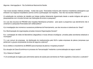 Algumas interrogações à 15a Conferência Nacional de Saúde:
1)as novas escolas médicas privadas, muitas das quais financiadas inclusive pelo mesmos investidores estrangeiros que
entraram nos negócios hospitalares (somos contra a participação nos hospitais, mas não nas escolas médicas?)
2) substituição de contratos de trabalho por bolsas (prática fartamente disseminada desde a saúde indígena até apoio a
pesquisadores com vínculos formais nas instituições de ensino e pesquisa)?
3) o uso dos recursos do PROADI (dos hospitais filantrópicos privados) para apoio a programas cujo atendimento não é
universal e a pesquisas financiadas sem edital público?
4) a investigação dos inúmeros e sucessivos problemas de financiamento, uso dos recursos e coberturas da Geap?
5) a filantropização de organizações privadas inclusive Organizações Sociais?
6) a contratação de redes de laboratórios (oligopólios) e novas clinicas oncológicas privadas pelas secretarias estaduais e
municipais?
7) o uso comum de empresas de distribuição de medicamentos pelo SUS e pelas empresas de planos (empresas que
pertencem a grupos empresariais da área de seguros e planos)?
8) os créditos e empréstimos do BNDES para empresas de planos e hospitais privados?
9) a atuação da Caixa Econômica no processo de "bancarização" mediante a comercialização de seguro saúde?
10) o Sistema S Saúde?
11) A constituição de órgãos para administrar planos de saúde para servidores do Poder Legislativo, Executivo e Judiciário?
 