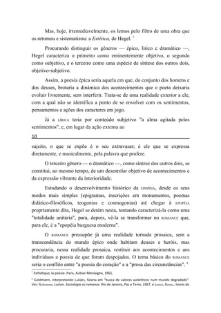 Mas, hoje, irremediavelmente, os lemos pelo filtro de uma obra que
os retomou e sistematizou: a Estética, de Hegel. 7
      Procurando distinguir os gêneros — épico, lírico e dramático —,
Hegel caracteriza o primeiro como eminentemente objetivo, o segundo
como subjetivo, e o terceiro como uma espécie de síntese dos outros dois,
objetivo-subjetivo.
      Assim, a poesia épica seria aquela em que, do conjunto dos homens e
dos deuses, brotaria a dinâmica dos acontecimentos que o poeta deixaria
evoluir livremente, sem interferir. Trata-se de uma realidade exterior a ele,
com a qual não se identifica a ponto de se envolver com os sentimentos,
pensamentos e ações dos caracteres em jogo.
      Já a LÍRICA teria por conteúdo subjetivo "a alma agitada pelos
sentimentos", e, em lugar da ação externa ao
10
sujeito, o que se expõe é o seu extravasar; é ele que se expressa
diretamente, e musicalmente, pela palavra que profere.
       O terceiro gênero — o dramático —, como síntese dos outros dois, se
constitui, ao mesmo tempo, de um desenrolar objetivo de acontecimentos e
da expressão vibrante da interioridade.
       Estudando o desenvolvimento histórico da EPOPÉIA, desde os seus
modos mais simples (epigramas, inscrições em monumentos, poemas
didático-filosóficos, teogonias e cosmogonias) até chegar à EPOPÉIA
propriamente dita, Hegel se detém nesta, tentando caracterizá-la como uma
"totalidade unitária", para, depois, vê-la se transformar no ROMANCE que,
para ele, é a "epopéia burguesa moderna".
       O ROMANCE pressupõe já uma realidade tornada prosaica, sem a
transcendência do mundo épico onde habitam deuses e heróis, mas
procuraria, nessa realidade prosaica, restituir aos acontecimentos e aos
indivíduos a poesia de que foram despojados. O tema básico do ROMANCE
seria o conflito entre "a poesia do coração" e a "prosa das circunstâncias". 8
7
    Esthétique; la poésie. Paris, Aubier-Monlaigne, 1965.
8
 Goldmann, interpretando Lukács, falaria em "busca de valores autênticos num mundo degradado".
Ver: GOLDMANN, Lucien. Sociologia so romance. Rio de Janeiro, Paz e Terra, 1967, e LUKÁCS, GEROG,. teoria do
 