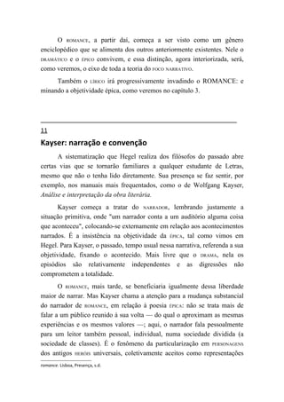 O ROMANCE, a partir daí, começa a ser visto como um gênero
enciclopédico que se alimenta dos outros anteriormente existentes. Nele o
DRAMÁTICO e o ÉPICO convivem, e essa distinção, agora interiorizada, será,

como veremos, o eixo de toda a teoria do FOCO NARRATIVO.
     Também o LÍRICO irá progressivamente invadindo o ROMANCE: e
minando a objetividade épica, como veremos no capítulo 3.




11
Kayser: narração e convenção
      A sistematização que Hegel realiza dos filósofos do passado abre
certas vias que se tornarão familiares a qualquer estudante de Letras,
mesmo que não o tenha lido diretamente. Sua presença se faz sentir, por
exemplo, nos manuais mais frequentados, como o de Wolfgang Kayser,
Análise e interpretação da obra literária.
      Kayser começa a tratar do NARRADOR, lembrando justamente a
situação primitiva, onde "um narrador conta a um auditório alguma coisa
que aconteceu", colocando-se externamente em relação aos acontecimentos
narrados. É a insistência na objetividade da ÉPICA, tal como vimos em
Hegel. Para Kayser, o passado, tempo usual nessa narrativa, referenda a sua
objetividade, fixando o acontecido. Mais livre que o DRAMA, nela os
episódios são relativamente independentes e as digressões não
comprometem a totalidade.
       O ROMANCE, mais tarde, se beneficiaria igualmente dessa liberdade
maior de narrar. Mas Kayser chama a atenção para a mudança substancial
do narrador de ROMANCE, em relação à poesia ÉPICA: não se trata mais de
falar a um público reunido à sua volta — do qual o aproximam as mesmas
experiências e os mesmos valores —; aqui, o narrador fala pessoalmente
para um leitor também pessoal, individual, numa sociedade dividida (a
sociedade de classes). É o fenômeno da particularização em PERSONAGENS
dos antigos HERÓIS universais, coletivamente aceitos como representações
romance. Lisboa, Presença, s.d.
 