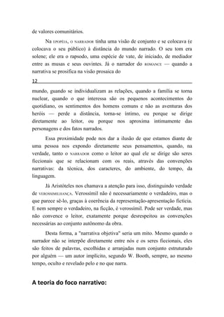 de valores comunitários.
       Na EPOPÉIA, O NARRADOR tinha uma visão de conjunto e se colocava (e
colocava o seu público) à distância do mundo narrado. O seu tom era
solene; ele era o rapsodo, uma espécie de vate, de iniciado, de mediador
entre as musas e seus ouvintes. Já o narrador do ROMANCE — quando a
narrativa se prosifica na visão prosaica do
12
mundo, guando se individualizam as relações, quando a família se torna
nuclear, quando o que interessa são os pequenos acontecimentos do
quotidiano, os sentimentos dos homens comuns e não as aventuras dos
heróis — perde a distância, torna-se íntimo, ou porque se dirige
diretamente ao leitor, ou porque nos aproxima intimamente das
personagens e dos fatos narrados.
       Essa proximidade pode nos dar a ilusão de que estamos diante de
uma pessoa nos expondo diretamente seus pensamentos, quando, na
verdade, tanto o NARRADOR como o leitor ao qual ele se dirige são seres
ficcionais que se relacionam com os reais, através das convenções
narrativas: da técnica, dos caracteres, do ambiente, do tempo, da
linguagem.
      Já Aristóteles nos chamava a atenção para isso, distinguindo verdade
de VEROSSIMILHANÇA. Verossímil não é necessariamente o verdadeiro, mas o
que parece sê-lo, graças à coerência da representação-apresentação fictícia.
E nem sempre o verdadeiro, na ficção, é verossímil. Pode ser verdade, mas
não convence o leitor, exatamente porque desrespeitou as convenções
necessárias ao conjunto autônomo da obra.
      Desta forma, a "narrativa objetiva" seria um mito. Mesmo quando o
narrador não se interpõe diretamente entre nós e os seres ficcionais, eles
são feitos de palavras, escolhidas e arranjadas num conjunto estruturado
por alguém — um autor implícito, segundo W. Booth, sempre, ao mesmo
tempo, oculto e revelado pelo e no que narra.


A teoria do foco narrativo:
 