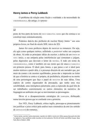 Henry James e Percy Lubbock
      O problema da relação entre ficção e realidade e da necessidade da
VEROSSIMILHANÇA, tão antigo, é o pressu-




13
posto de boa parte da teoria do FOCO               NARRATIVO, DESDE       que ela começa a se
constituir mais sistematicamente.
                                                                                        9
      Podemos datá-la dos prefácios do escritor Henry James                                 aos seus
próprios livros, no final do século XIX. início do XX.
      James fez esses prefácios depois de escrever os romances. Ou seja,
ele agiu como qualquer teórico, refletindo a posteriori sobre um conjunto
de obras. Aí estão as principais idéias do escritor, a defesa de um PONTO DE
VISTA único, a sua antipatia pelas interferências que comentam e julgam,

pelas digressões que desviam o leitor da HISTÓRIA. E tudo em nome da
VEROSSIMILHANÇA, como é também em seu nome que ele ataca a NARRATIVA

em primeira pessoa. O ideal, para James, e que passa a ser o ideal para
muitos teóricos a partir dele, é a presença discreta de um narrador que, por
meio do contar e do mostrar equilibrados, possa dar a impressão ao leitor
de que a história se conta a si própria, de preferência, alojando-se na mente
de uma personagem que faça o papel de REFLETOR de suas idéias. Uma
espécie de centro organizador da percepção, que tenha uma rica
sensibilidade, uma inteligência penetrante, para a expressão da qual têm de
ser trabalhados coerentemente os outros elementos da narrativa: da
linguagem ao ambiente em que se movimentam as personagens.
     Dá-se aí o desaparecimento estratégico do NARRADOR, disfarçado
numa terceira pessoa que se confunde com a primeira.
      Em 1921, Percy Lubbock, crítico inglês, preocupa-se pioneiramente
em justificar o juízo crítico pela análise mais sistemática da arte (no sentido
de ARTESANATO) do romance,

9
 Henry James, escritor norte-americano, nascido em 1843 e morto em 1916, passou boa parte da vida
na Inglaterra. Seus prefácios estão reunidos no livro póstumo The Art of Fiction and Other Essays. New
York, Morris Robert, 1948.
 