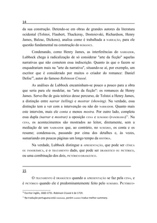 14
da sua construção. Detendo-se em obras de grandes autores da literatura
ocidental (Tolstoi, Flaubert, Thackeray, Dostoievski, Richardson, Henry
James, Balzac, Dickens), analisa como é trabalhada a NARRAÇÃO, para ele
questão fundamental na construção do ROMANCE.
       Condenando, como Henry James, as interferências do NARRADOR,
Lubbock chega à radicalização de só considerar "arte da ficção" aquelas
narrativas que não cometem essa indiscrição. Quanto às que o fazem se
enquadrariam mais na "arte da narrativa", situando-se aí, por exemplo, um
escritor que é considerado por muitos o criador do romance: Daniel
Defoe10, autor do famoso Robinson Crusoé.
       As análises de Lubbock encaminham-se pouco a pouco para a obra
que seria para ele modelar, na "arte da ficção": os romances de Henry
James. Serve-lhe de guia teórico desse percurso, de Tolstoi a Henry James,
a distinção entre narrar (telling) e mostrar (showing). Na verdade, essa
distinção tem a ver com a intervenção ou não do NARRADOR. Quanto mais
este intervém, mais ele conta e menos mostra. Por outro lado, completa
essa dupla (narrar e mostrar) a oposição CENA e SUMÁRIO (PANORAMA)11. Na
CENA, os acontecimentos são mostrados ao leitor, diretamente, sem a

mediação de um NARRADOR que, ao contrário, no SUMÁRIO, os conta e os
resume; condensa-os, passando por cima dos detalhes e, às vezes,
sumariando em poucas páginas um longo tempo da HISTÓRIA.
      Na verdade, Lubbock distingue a APRESENTAÇÃO, que pode ser CÊNICA
OU PANORÂMICA, e o TRATAMENTO dado, que pode ser DRAMÁTICO OU PICTÓRICO,

ou uma combinação dos dois, PICTÓRICO-DRAMÁTICO.



15
           O   TRATAMENTO é DRAMÁTICO quando a APRESENTAÇÃO se faz pela CENA, e
é    PICTÓRICO    quando ele é predominantemente feito pelo SUMÁRIO. PICTÓRICO-

10
     Escritor inglês, 1660-1731. Robinson Crusoé é de 1719.
11
     Na tradução portuguesa está PANORAMA, porém SUMÁRIO traduz melhor summary.
 