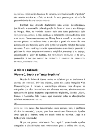 DRAMÁTICO,combinação da cena e do sumário, sobretudo quando a "pintura"
dos acontecimentos se reflete na mente de uma personagem, através da
predominância do ESTILO INDIRETO LIVRE.
       Lubbock não defende diretamente uma dessas possibilidades,
justificando a sua escolha pela adequação da forma ao tema e ao efeito que
se busque. Mas, na verdade, nota-se nele uma forte preferência pelo
TRATAMENTO DRAMÁTICO, e, mais ainda, pelo tratamento combinado deste com

o PICTÓRICO. Como nos romances de Henry James, quando a narrativa em
terceira pessoa se confunde com a narrativa a partir da mente de uma
personagem que funciona como uma espécie de espelho refletor das idéias
do autor. A CENA restringe a ação, apresentando-a num tempo presente e
próxima do leitor, enquanto o SUMÁRIO a amplifica, no tempo e no espaço,
distanciando o leitor do narrado. No TRATAMENTO DRAMÁTICO e na CENA,
predomina o DISCURSO DIRETO; no PICTÓRICO, o INDIRETO; no DRAMÁTICO-
PICTÓRICO, O INDIRETO LIVRE.




A crítica a Lubbock:
Wayne C. Booth e o "autor implícito"
       Depois de Lubbock foram muitos os teóricos que se dedicaram à
questão do NARRADOR. Por isso mesmo, como nos alerta Françoise Van
Rossum-Guyon, é variada a terminologia utilizada para designar as
categorias por eles inventariadas em diversos estudos, simultaneamente
realizados em países diferentes: especialmente Inglaterra, Estados Unidos,
França e Alemanha. Não vamos aqui enumerar todas as classificações
relativas ao FOCO NARRATIVO OU
16
PONTO DE VISTA  (duas das denominações mais comuns para o problema
técnico do narrador), porque, para isso, remetemos diretamente àquelas
obras que já o fizeram, tanto no Brasil como no exterior. (Veja-se a
bibliografia comentada.)
      O que me parece interessante fazer aqui é, aproveitando aquelas
categorias e classificações mais operacionais para a análise dos textos,
 