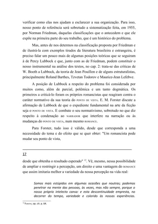 verificar como elas nos ajudam a esclarecer a sua organização. Para isso,
nosso ponto de referência será sobretudo a sistematização feita, em 1955,
por Norman Friedman, daquelas classificações que o antecedem e que ele
expõe na primeira parte do seu trabalho, que é um histórico do problema.
      Mas, antes de nos determos na classificação proposta por Friedman e
de ilustrá-la com exemplos tirados da literatura brasileira e estrangeira, é
preciso falar um pouco mais de algumas posições teóricas que se seguiram
à de Percy Lubbock e que, junto com as de Friedman, podem constituir o
nosso instrumental na análise dos textos, no cap. 2: trata-se das críticas de
W. Booth a Lubbock, da teoria de Jean Pouillon e de alguns estruturalistas,
principalmente Roland Barthes, Tzvetan Todorov e Maurice-Jean Lefebve.
       A posição de Lubbock a respeito do problema foi considerada por
muitos como, além de parcial, polêmica e um tanto dogmática. Os
primeiros a criticá-lo foram os próprios romancistas que reagiram contra o
caráter normativo da sua teoria do PONTO DE VISTA. E. M. Forster discute a
afirmação de Lubbock de que o expediente fundamental na arte da ficção
seja o PONTO DE VISTA. E combate o seu normativismo, sobretudo no que diz
respeito à condenação ao NARRADOR que interfere na narração ou às
mudanças do PONTO DE VISTA, num mesmo ROMANCE.
      Para Forster, tudo isso é válido, desde que corresponda a uma
necessidade do tema e do efeito que se quer obter: "Um romancista pode
mudar seu ponto de vista,



17
desde que obtenha o resultado esperado" 12. Vê, mesmo, nessa possibilidade
de ampliar e restringir a percepção, um direito e uma vantagem do ROMANCE
que assim imitaria melhor a variedade da nossa percepção na vida real:


              Somos mais estúpidos em algumas ocasiões que noutras; podemos
              penetrar na mente das pessoas, às vezes, mas não sempre, porque o
              nosso próprio intelecto cansa: e esta descontinuidade empresta, no
              decorrer do tempo, variedade e colorido às nossas experiências.
12
     FORSTER, op. cit. p. 64.
 