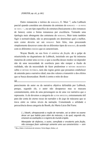 (FORSTER, op. cit., p. 64.)



       Outro romancista e teórico do ROMANCE, E. Muir 13, acha Lubbock
parcial quando considera um elemento da estrutura do ROMANCE — o PONTO
DE VISTA —, ou um tipo específico de estrutura (basicamente a dos romances

de James), como a forma romanesca por excelência. Tentando uma
tipologia mais abrangente das estruturas do ROMANCE, Muir tenta também
fugir à normatividade, não se preocupando em determinar qual a melhor,
nem como deveria ser um ROMANCE bem feito, mas procurando
simplesmente descrever como são os diferentes tipos de ROMANCE, de acordo
com os diferentes ENREDOS que os caracterizam.
       Wayne Booth, no seu livro A retórica da ficção, dá o golpe de
misericórdia no dogmatismo de Lubbock, insistindo em que há inúmeras
maneiras de contar uma HISTÓRIA e que a escolha desses modos vai depender
não de uma necessidade de coerência para não romper a ilusão de
realidade, não da necessidade de fazer predominar o MÉTODO DRAMÁTICO
sobre o MÉTODO PICTÓRICO, nem das regras gerais que possamos estabelecer
de antemão para a narrativa ideal, mas dos valores a transmitir e dos efeitos
que se busca desencadear. Booth é contra o mito do desa-
12
parecimento do autor ou da narrativa objetiva defendida por Lubbock,
porque, segundo ele, o autor não desaparece mas se mascara
constantemente, atrás de uma personagem ou de uma voz narrativa que o
representa. A ele devemos a categoria do AUTOR IMPLÍCITO, extremamente útil
para dar conta do eterno recuo do narrador e do jogo de máscaras que se
trava entre os vários níveis da narração. Comentando a utilidade e
percuciência dessa categoria de Booth, diz Maria Lúcia Dal Farra:


             (...) Booth, ultrapassando a noção de narrador, vai se deter no exame
             desse ser que habita para além da máscara, e do qual, segundo ele,
             emanam as avaliações e o registro do mundo erigido.
             Manejador de disfarces, o autor, camuflado e encoberto pela ficção,
             não consegue fazer submergir somente uma sua característica — sem
13
     MUIR, Edwin. A estrutura do romance. Porto Alegre, Globo, s.d.
 