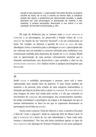 dúvida a mais expressiva — a apreciação. Para além da obra, na própria
       escolha do titulo, ele se trai, e mesmo no interior dela, a complexa
       eleição dos signos, a preferência por determinado narrador, a opção
       favorável por esta personagem, a distribuição da matéria e dos
       capítulos, a própria pontuação, denunciam a sua marca e a sua
       avaliação. (O narrador ensimesmado, p. 20.)



       Do jogo de distâncias que se instaura entre o AUTOR IMPLÍCITO, o
NARRADOR e as personagens, sai preservada a função crítica do AUTOR

IMPLÍCITO na criação de um "universo ficcional" e na sua comunicação ao

leitor. Na verdade, ao deslocar a questão do PONTO DE VISTA, de uma
abordagem crítica e normativa para a abordagem RETÓRICA (preocupada não
em valorizar mas em entender os recursos utilizados para estabelecer essa
comunicação mediada pela autonomia do mundo de FICÇÃO criado), Booth
está se aproximando de uma postura extremamente moderna que o
chamado estruturalismo veio desenvolver e que considera a obra na sua
MATERIALIDADE LINGUÍSTICA. ISSO implica resistir a qualquer psicologismo que

leve a con-



19
fundir FICÇÃO e realidade, personagens e pessoas, autor real e autor
representado num mundo feito de palavras. É uma forma também de
atualizar e de precisar, pela criação de uma categoria intermediária, a
distinção que Kayser já fazia entre o autor e o NARRADOR. O AUTOR IMPLÍCITO é
uma imagem do autor real criada pela escrita, e é ele que comanda os
movimentos do NARRADOR, das personagens, dos acontecimentos narrados,
do tempo cronológico e psicológico, do espaço e da linguagem em que se
narram indiretamente os fatos ou em que se expressam diretamente as
personagens envolvidas na HISTÓRIA.
       Assim como a poesia é feita de silêncios e sons, a narrativa ficcional
é feita de "visão e cegueira", ainda na expressão feliz de Maria Lúcia. O
que o NARRADOR vê e deixa de ver está subordinado a "uma visão mais
extensa e dominadora". Por isso não basta considerar apenas os tipos de
FOCO NARRATIVO (na tipologia de Norman Friedman ou em outra qualquer).
 