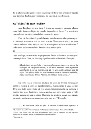 Só a relação destes com o AUTOR IMPLÍCITO pode levar-nos à visão de mundo
que transpira da obra, aos valores que ela veicula, à sua ideologia.


As "visões" de Jean Pouillon
       Jean Pouillon, no seu livro O tempo no romance, procura adaptar
uma visão fenomenológica do mundo, inspirada em Sartre 14, a uma teoria
das visões na narrativa, articulada à questão do tempo.
       Para ele, haveria três possibilidades na relação narrador-personagem:
a VISÃO COM, a VISÃO POR TRÁS e a VISÃO DE FORA. Na VISÃO POR TRÁS, O narrador
domina todo um saber sobre a vida da personagem e sobre o seu destino. É
onisciente, poderíamos dizer. Sabe de onde parte e para
20
onde se dirige, na narração, o que pensam, fazem e dizem as personagens;
uma espécie de Deus, ou demiurgo que lhes tolhe a liberdade. Exemplo:


               Não obstante ao ver Pedro — assim se chamava o jovem — e apesar da
               saudação de categoria inferior, o seu rosto exprimiu uma impressão
               semelhante à que se experimenta ao ver um objeto colossal fora do
               lugar. Com efeito, Pedro era muito mais alto que os demais convidados,
               mas a inquietação de Ana Palovna provinha de outra causa...15



       Na VISÃO COM, o NARRADOR limita-se ao saber da própria personagem
sobre si mesma e sobre os acontecimentos. Renunciando à visão de um
Deus que tudo sabe e tudo vê (e a quem, fatalisticamente, se submete o
destino dos seres ficcionais, como o destino dos seres reais para a visão
cristã), assume-se aqui a plena liberdade da criatura jogada no mundo,
capaz de, sartrianamente, assumir o nada para ser. 16 Exemplo:


               (...) eu sentia-me cada vez pior. A mesma situação nova agravou a
14
     SARTRE, Jean-Paul. L'être et le néant; essai d'ontologie phénomenologique. Paris, Gallimard, 1943.
15
  TOLSTOI, Leon. Guerra e paz. São Paulo, Brasil Editora, 1957, p. 12. Os exemplos, aqui, são precários,
porque fora de contexto. No cap. 2, haverá maiores esclarecimentos.
16
     SARTRE, op. cit.
 